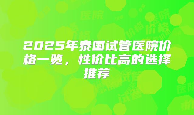 2025年泰国试管医院价格一览，性价比高的选择推荐