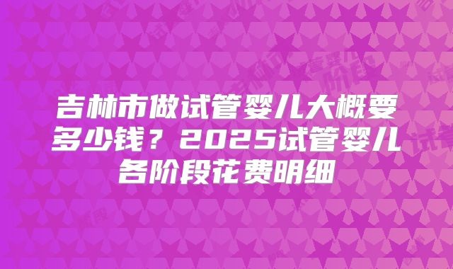 吉林市做试管婴儿大概要多少钱？2025试管婴儿各阶段花费明细
