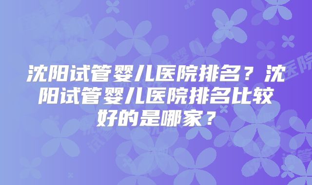 沈阳试管婴儿医院排名？沈阳试管婴儿医院排名比较好的是哪家？