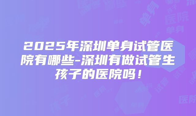 2025年深圳单身试管医院有哪些-深圳有做试管生孩子的医院吗！
