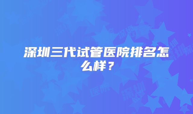 深圳三代试管医院排名怎么样？