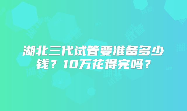 湖北三代试管要准备多少钱？10万花得完吗？