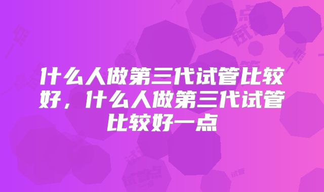 什么人做第三代试管比较好，什么人做第三代试管比较好一点