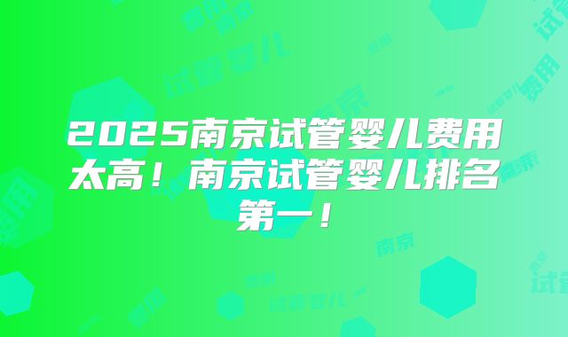 2025南京试管婴儿费用太高!南京试管婴儿排名第一!