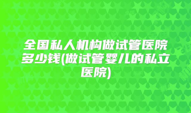 全国私人机构做试管医院多少钱(做试管婴儿的私立医院)