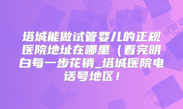 塔城能做试管婴儿的正规医院地址在哪里(看完明白每一步花销_塔城医院电话号地区!