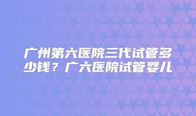 广州第六医院三代试管多少钱？广六医院试管婴儿