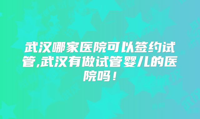 武汉哪家医院可以签约试管,武汉有做试管婴儿的医院吗!