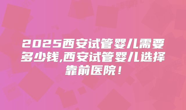 2025西安试管婴儿需要多少钱,西安试管婴儿选择靠前医院！