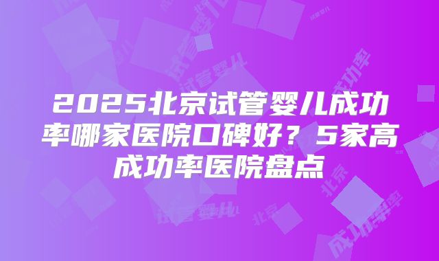 2025北京试管婴儿成功率哪家医院口碑好？5家高成功率医院盘点
