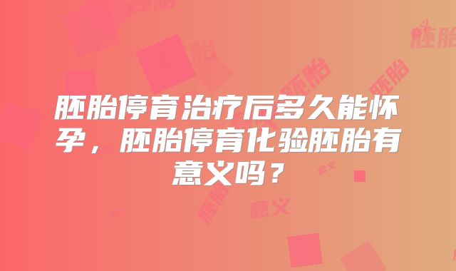 胚胎停育治疗后多久能怀孕，胚胎停育化验胚胎有意义吗？