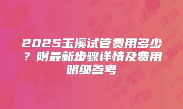 2025玉溪试管费用多少?附最新步骤详情及费用明细参考