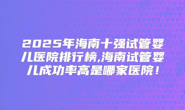 2025年海南十强试管婴儿医院排行榜,海南试管婴儿成功率高是哪家医院!