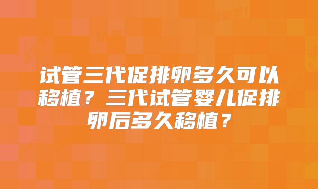 试管三代促排卵多久可以移植？三代试管婴儿促排卵后多久移植？