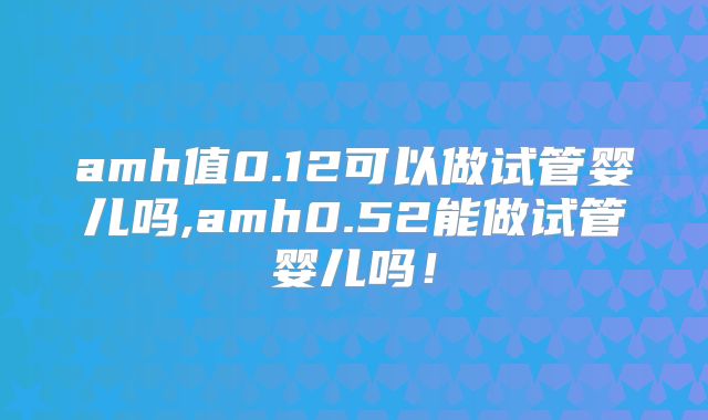 amh值0.12可以做试管婴儿吗,amh0.52能做试管婴儿吗！