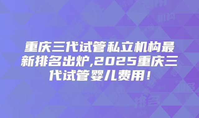 重庆三代试管私立机构最新排名出炉,2025重庆三代试管婴儿费用！