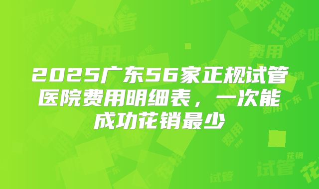 2025广东56家正规试管医院费用明细表,一次能成功花销最少