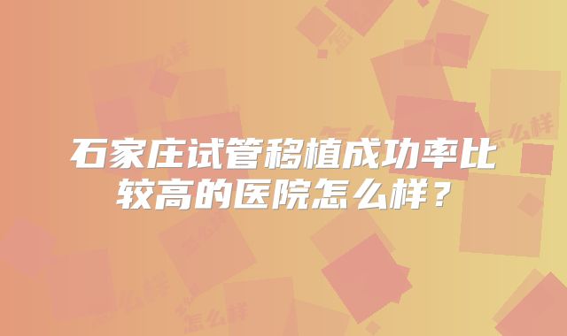 石家庄试管移植成功率比较高的医院怎么样?