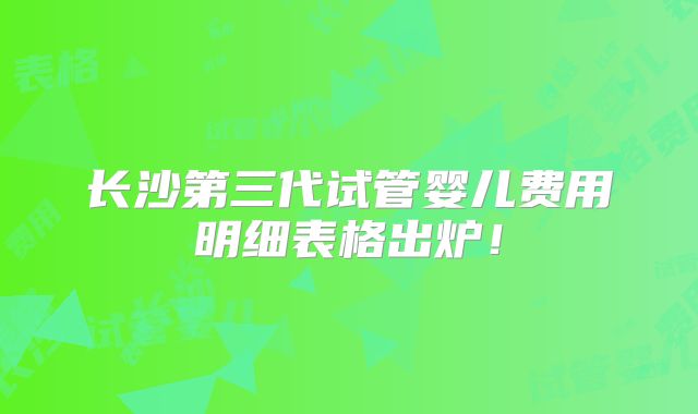 长沙第三代试管婴儿费用明细表格出炉！