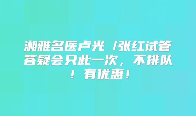 湘雅名医卢光琇/张红试管答疑会只此一次,不排队!有优惠!