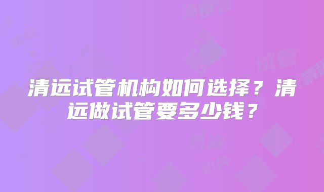清远试管机构如何选择？清远做试管要多少钱？