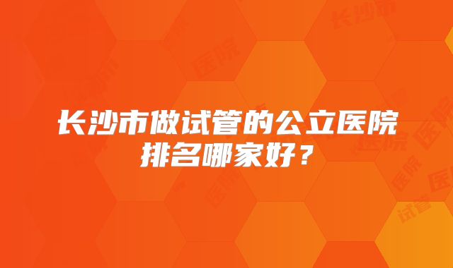 长沙市做试管的公立医院排名哪家好？