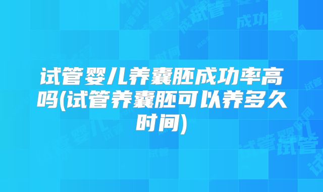 试管婴儿养囊胚成功率高吗(试管养囊胚可以养多久时间)