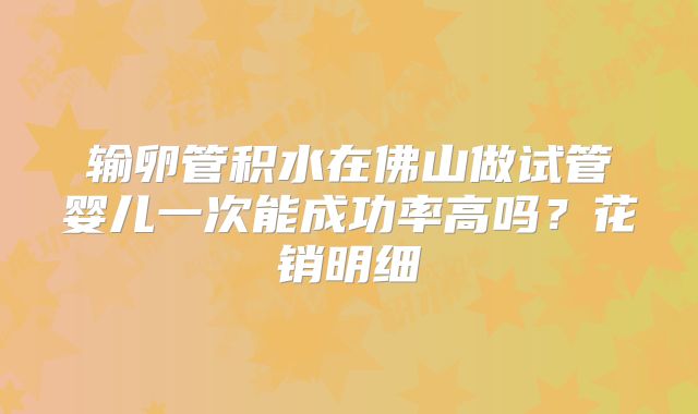 输卵管积水在佛山做试管婴儿一次能成功率高吗？花销明细