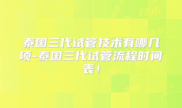 泰国三代试管技术有哪几项-泰国三代试管流程时间表！