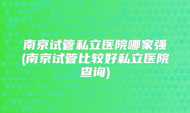 南京试管私立医院哪家强(南京试管比较好私立医院查询)