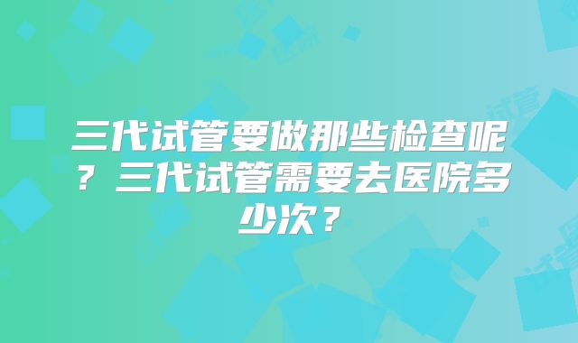 三代试管要做那些检查呢？三代试管需要去医院多少次？