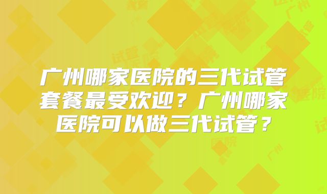 广州哪家医院的三代试管套餐最受欢迎？广州哪家医院可以做三代试管？