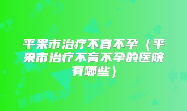 平果市治疗不育不孕（平果市治疗不育不孕的医院有哪些）