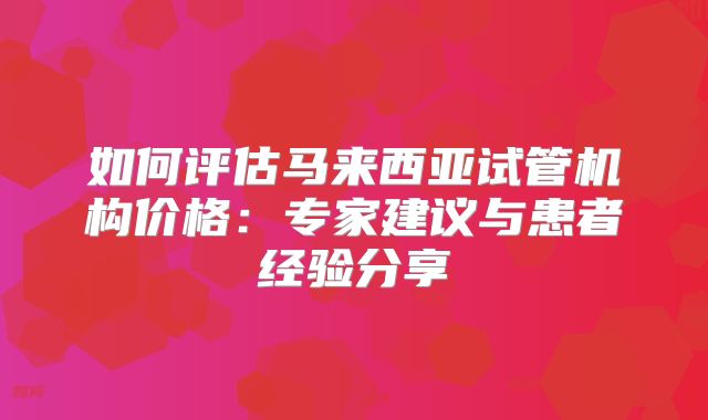 如何评估马来西亚试管机构价格:专家建议与患者经验分享
