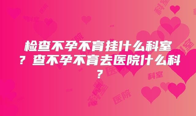检查不孕不育挂什么科室？查不孕不育去医院什么科？