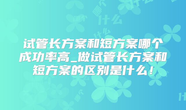 试管长方案和短方案哪个成功率高_做试管长方案和短方案的区别是什么！