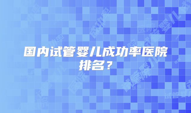 国内试管婴儿成功率医院排名？