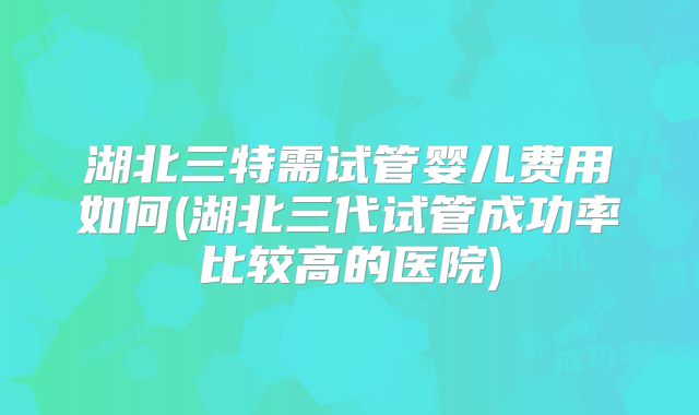 湖北三特需试管婴儿费用如何(湖北三代试管成功率比较高的医院)