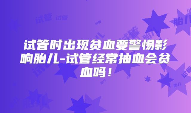 试管时出现贫血要警惕影响胎儿-试管经常抽血会贫血吗!