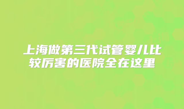 上海做第三代试管婴儿比较厉害的医院全在这里