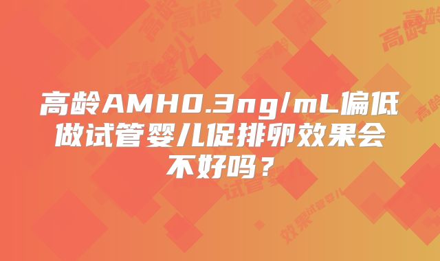 高龄AMH0.3ng/mL偏低做试管婴儿促排卵效果会不好吗？