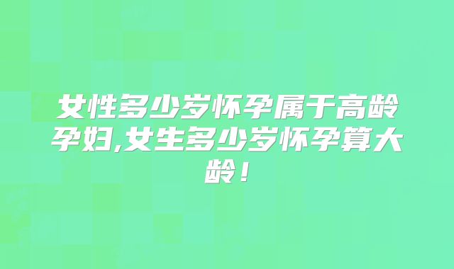 女性多少岁怀孕属于高龄孕妇,女生多少岁怀孕算大龄！