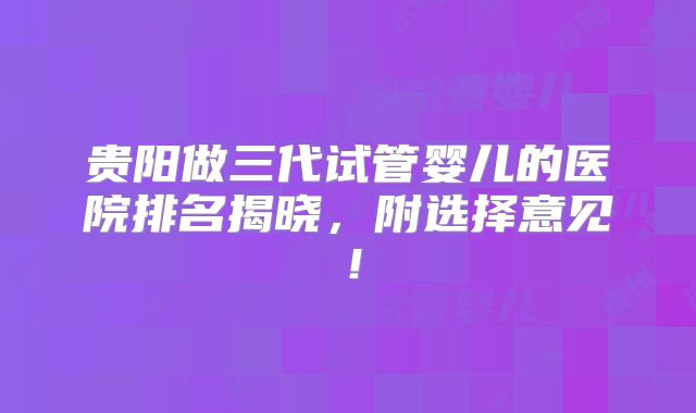 贵阳做三代试管婴儿的医院排名揭晓，附选择意见！