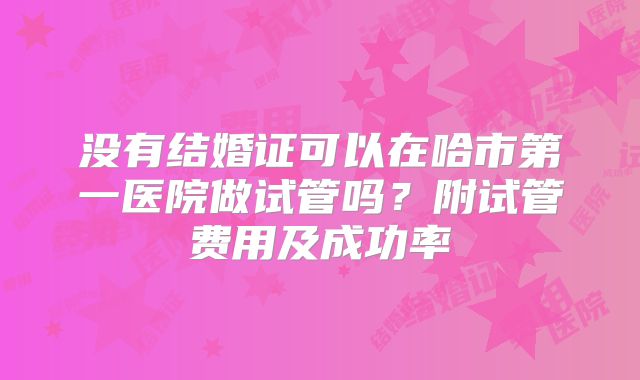 没有结婚证可以在哈市第一医院做试管吗?附试管费用及成功率