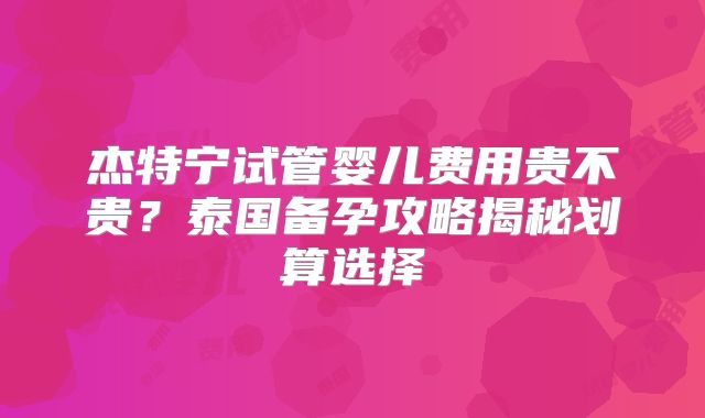 杰特宁试管婴儿费用贵不贵？泰国备孕攻略揭秘划算选择