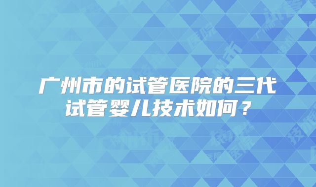 广州市的试管医院的三代试管婴儿技术如何?
