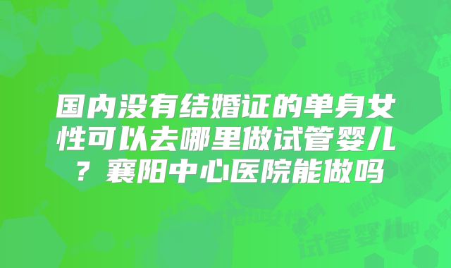 国内没有结婚证的单身女性可以去哪里做试管婴儿?襄阳中心医院能做吗