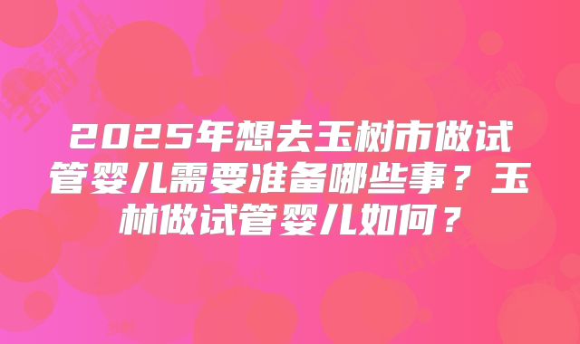 2025年想去玉树市做试管婴儿需要准备哪些事？玉林做试管婴儿如何？