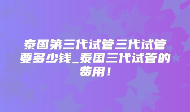 泰国第三代试管三代试管要多少钱_泰国三代试管的费用!