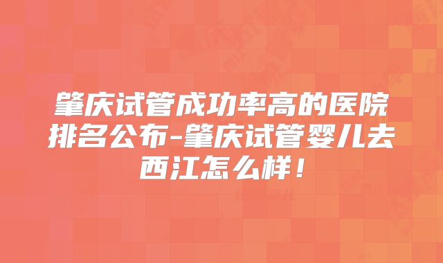 肇庆试管成功率高的医院排名公布-肇庆试管婴儿去西江怎么样!